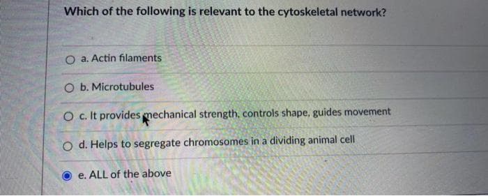 Which of the following is relevant to the cytoskeletal network?
O a. Actin filaments
O b. Microtubules
O c. It provides mechanical strength, controls shape, guides movement
O d. Helps to segregate chromosomes in a dividing animal cell
e. ALL of the above
