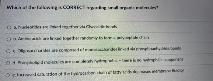 Which of the following is CORRECT regarding small organic molecules?
O a. Nucleotides are linked together via Glycosidic bonds
O b. Amino acids are linked together randomly to form a polypeptide chain
O c. Oligosaccharides are composed of monosaccharides linked via phosphoanhydride bonds
O d. Phospholipid molecules are completely hydrophobic - there is no hydrophilic component
O e. Increased saturation of the hydrocarbon chain of fatty acids decreases membrane fluidity
