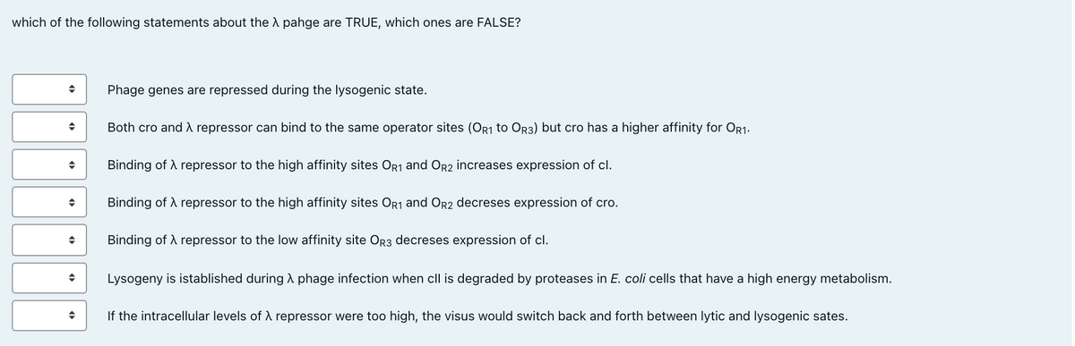 which of the following statements about the A pahge are TRUE, which ones are FALSE?
Phage genes are repressed during the lysogenic state.
Both cro and À repressor can bind to the same operator sites (OR1 to Or3) but cro has a higher affinity for OR1.
Binding of A repressor to the high affinity sites OR1 and Or2 increases expression of cl.
Binding of A repressor to the high affinity sites Or1 and OR2 decreses expression of cro.
Binding of A repressor to the low affinity site OR3 decreses expression of cl.
Lysogeny is istablished during A phage infection when cll is degraded by proteases in E. coli cells that have a high energy metabolism.
If the intracellular levels of d repressor were too high, the visus would switch back and forth between lytic and lysogenic sates.
