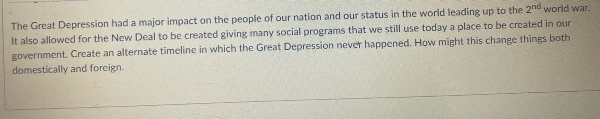 The Great Depression had a major impact on the people of our nation and our status in the world leading up to the 2nd world war.
It also allowed for the New Deal to be created giving many social programs that we still use today a place to be created in our
government. Create an alternate timeline in which the Great Depression never happened. How might this change things both
domestically and foreign.
