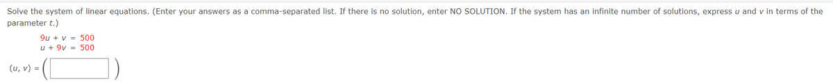 Solve the system of linear equations. (Enter your answers as a comma-separated list. If there is no solution, enter NO SOLUTION. If the system has an infinite number of solutions, express u and v in terms of the
parameter t.)
9u + v = 500
u + 9v = 500
(u, v) =
