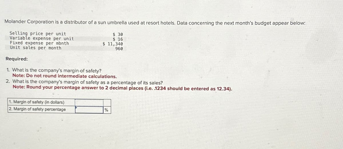 Molander Corporation is a distributor of a sun umbrella used at resort hotels. Data concerning the next month's budget appear below.
Selling price per unit
Variable expense per unit
Fixed expense per month
Unit sales per month
Required:
1. What is the company's margin of safety?
$ 30
$ 16
$ 11,340
960
Note: Do not round intermediate calculations.
2. What is the company's margin of safety as a percentage of its sales?
Note: Round your percentage answer to 2 decimal places (i.e. .1234 should be entered as 12.34).
1. Margin of safety (in dollars)
2. Margin of safety percentage
%