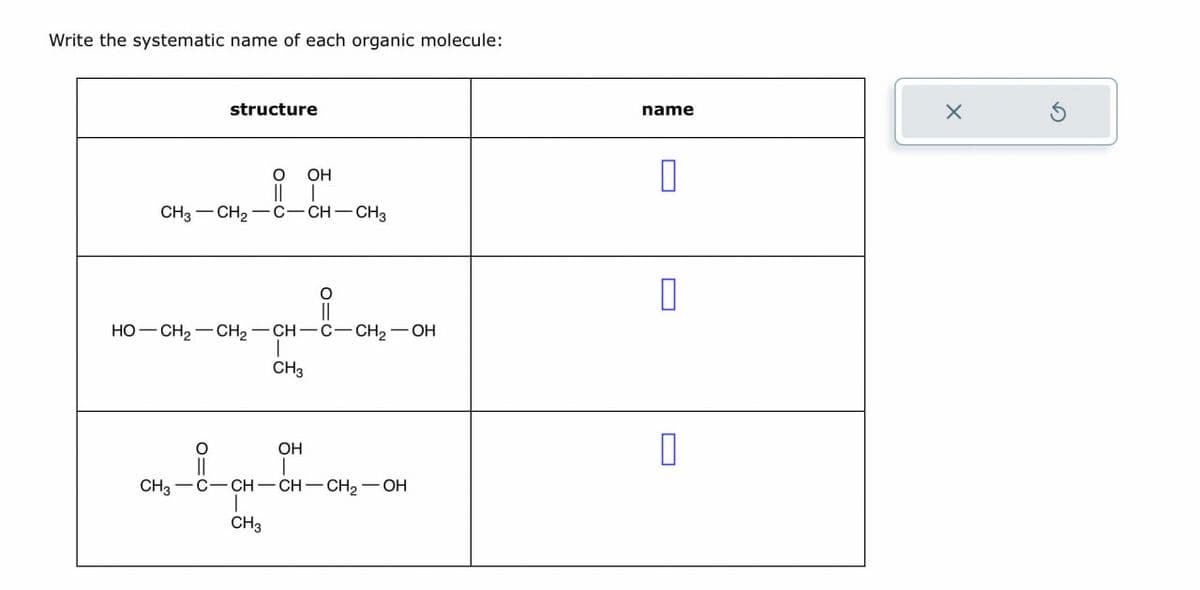 Write the systematic name of each organic molecule:
structure
||
OH
|
CH3-CH2-C-CH-CH3
о
HO-CH2-CH2-CH-C-CH2-OH
CH3
name
0
Π
OH
CH3 C-CH-CH-CH2-OH
CH3
0
X
G