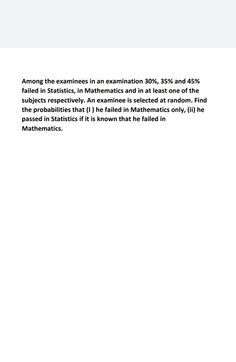 Among the examinees in an examination 30%, 35% and 45%
failed in Statistics, in Mathematics and in at least one of the
subjects respectively. An examinee is selected at random. Find
the probabilities that (I) he failed in Mathematics only, (ii) he
passed in Statistics if it is known that he failed in
Mathematics.
