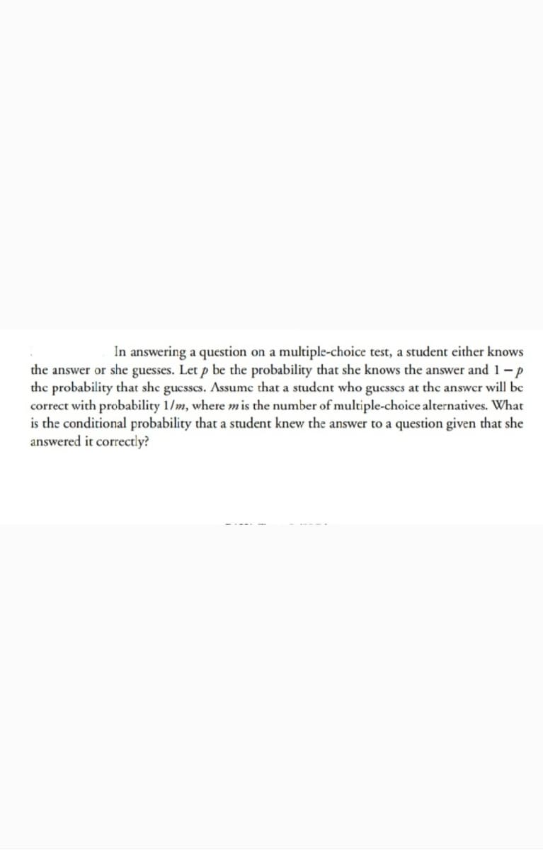 In answering a question on a multiple-choice test, a student either knows
the answer or she guesses. Let p be the probability that she knows the answer and 1-p
the probability that she gucsses. Assumc that a studcnt who gucsscs at the answer will be
correct with probability 1/m, where mis the number of multiple-choice alternatives. What
is the conditional probability that a student knew the answer to a question given that she
answered it correctly?
