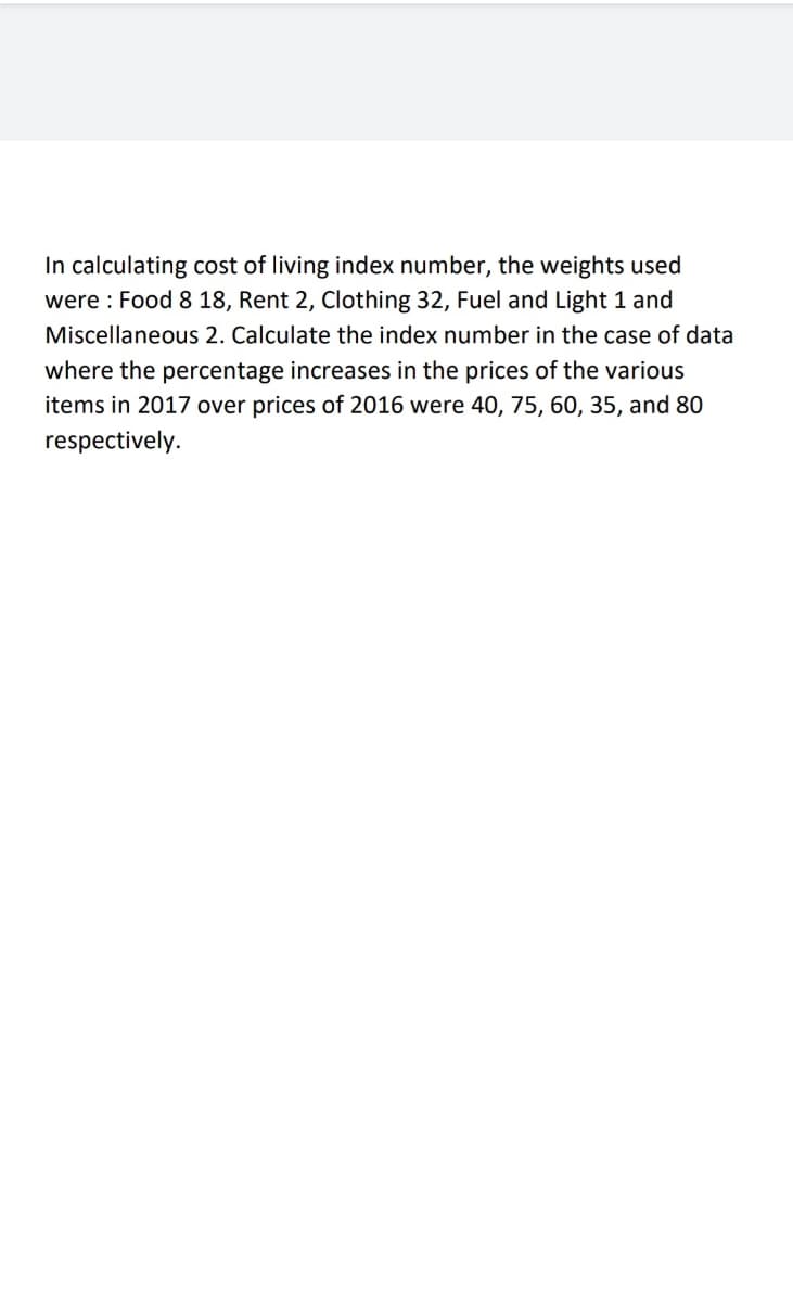 In calculating cost of living index number, the weights used
were : Food 8 18, Rent 2, Clothing 32, Fuel and Light 1 and
Miscellaneous 2. Calculate the index number in the case of data
where the percentage increases in the prices of the various
items in 2017 over prices of 2016 were 40, 75, 60, 35, and 80
respectively.
