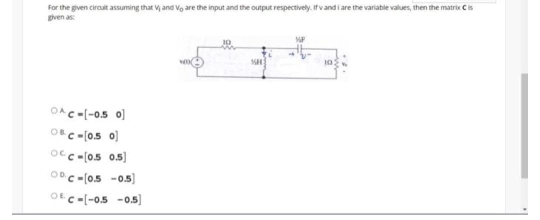 For the given circuit assuming that V and Vo are the input and the output respectively. If v and i are the variable values, then the matrix C is
given as:
10
OAC-[-0.5 o]
OB.C-[0.5 o)
OCC -[0.5 0.5]
ODC -[0.5 -0
-0.5)
OE C-[-0.5 -0.5)
