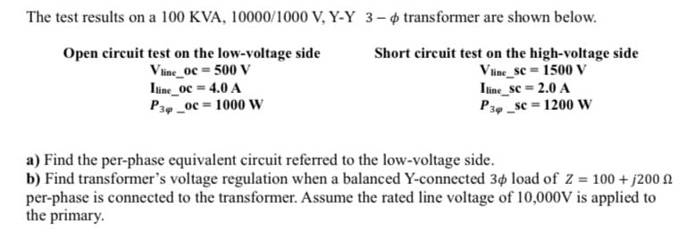 The test results on a 100 KVA, 10000/1000 V, Y-Y 3– 4 transformer are shown below.
Open circuit test on the low-voltage side
Vline_oc = 500 V
Iine_0c = 4.0 A
P34 _0c = 1000 w
Short circuit test on the high-voltage side
Vline_sc = 1500 V
Itine_sc = 2.0 A
P30 _sc = 1200 w
a) Find the per-phase equivalent circuit referred to the low-voltage side.
b) Find transformer's voltage regulation when a balanced Y-connected 34 load of Z = 100 + j200 N
per-phase is connected to the transformer. Assume the rated line voltage of 10,000V is applied to
the primary.
