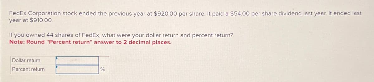 FedEx Corporation stock ended the previous year at $920.00 per share. It paid a $54.00 per share dividend last year. It ended last
year at $910.00.
If you owned 44 shares of FedEx, what were your dollar return and percent return?
Note: Round "Percent return" answer to 2 decimal places.
Dollar return
Percent return
%