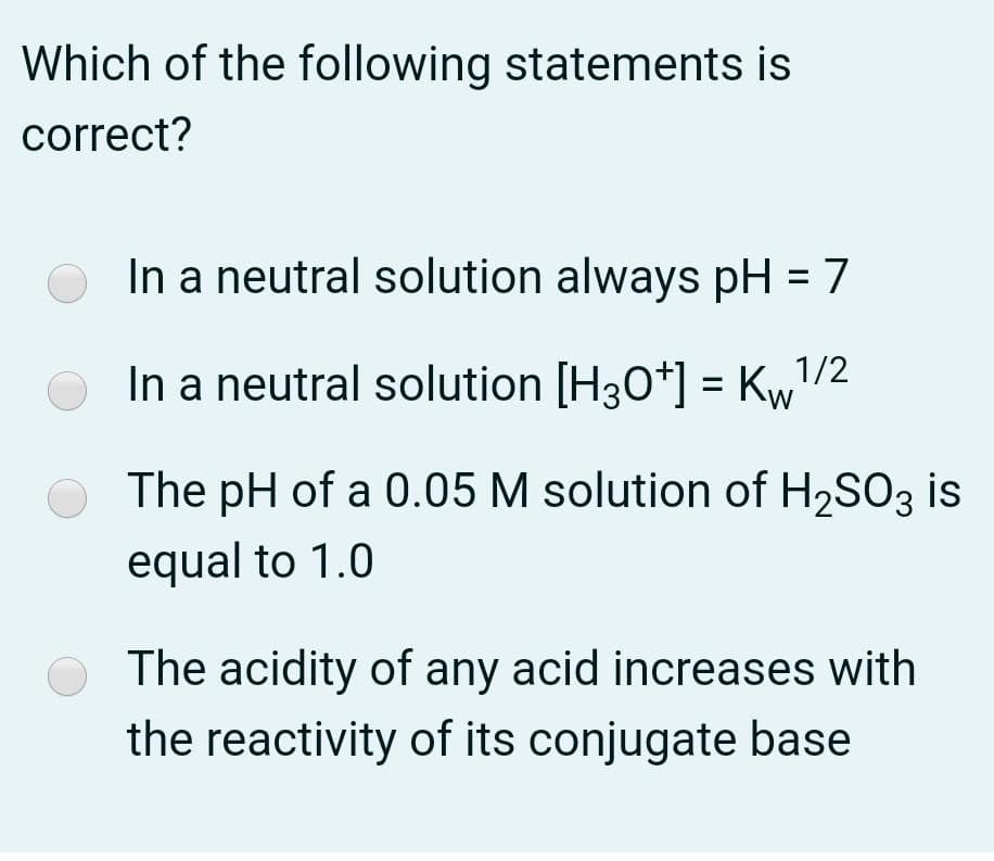 Which of the following statements is
correct?
In a neutral solution always pH = 7
In a neutral solution [H30*] = Kw/2
O The pH of a 0.05 M solution of H,SO3 is
equal to 1.0
O The acidity of any acid increases with
the reactivity of its conjugate base
