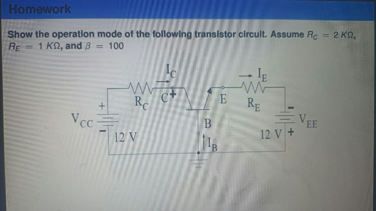 Homework
Show the operation mode of the following transistor circuit. Assume Rc
RE
1 K, and B
100
=
=
V cc
+
m
R
12 V
L
CH
B
E
RE
12 V +
VEE
1
2 ΚΩ,