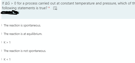 If AG > 0 for a process carried out at constant temperature and pressure, which of th
following statements is true? * ,
The reaction is spontaneous.
The reaction is at equilibrium.
K> 1
The reaction is not spontaneous.
K< 1
