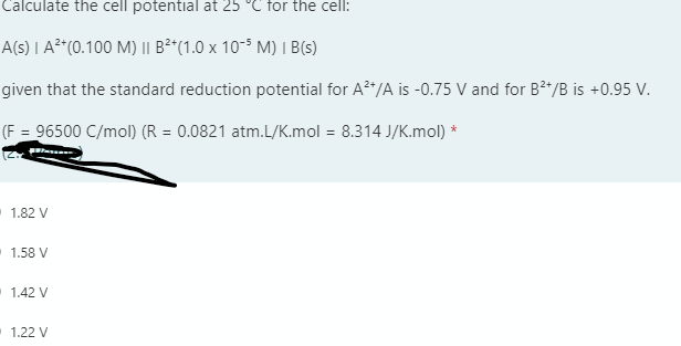 Calculate the cell potential at 25 °C for the cell:
A(s) | A²*(0.100 M) || B²*(1.0 x 10-$ M) I B(s)
given that the standard reduction potential for A*/A is -0.75 V and for B*/B is +0.95 V.
(F = 96500 C/mol) (R = 0.0821 atm.L/K.mol = 8.314 J/K.mol) *
1.82 V
1.58 V
1.42 V
1.22 V
