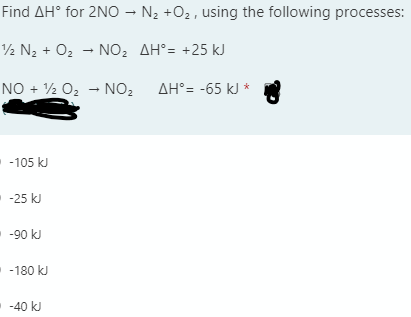 Find AH° for 2NO – N2 +O2 , using the following processes:
2 N2 + O2 - NO, AH°= +25 kJ
NO + ½ O2 - NO2 AH°= -65 kJ *
- -105 kJ
--25 kJ
-90 kJ
-180 kJ
-40 kJ
