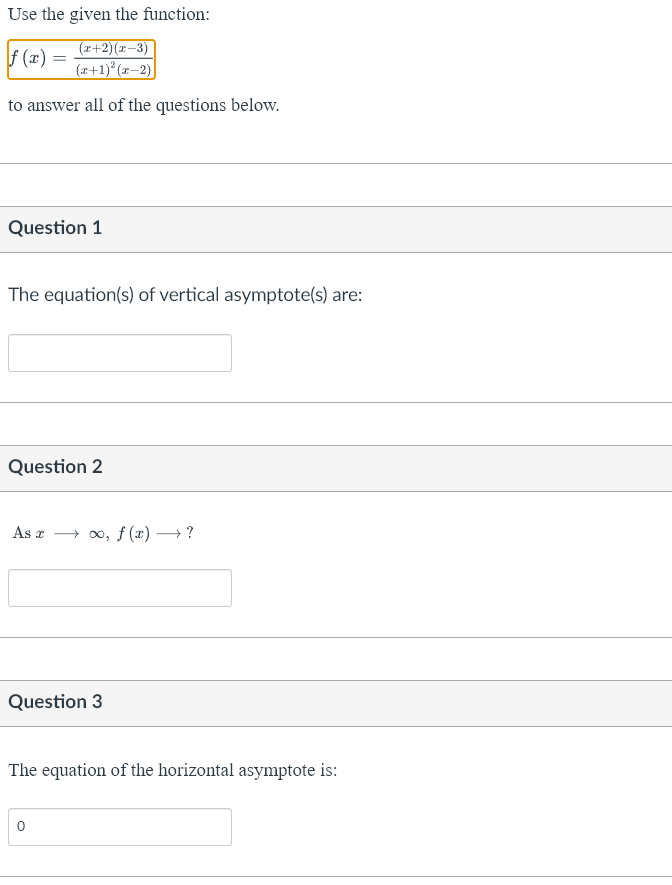 Use the given the function:
f(x) =
(x+2)(x−3)
(x+1)²(x-2)
to answer all of the questions below.
Question 1
The equation(s) of vertical asymptote(s) are:
Question 2
As ∞o, f(x) → ?
Question 3
The equation of the horizontal asymptote is: