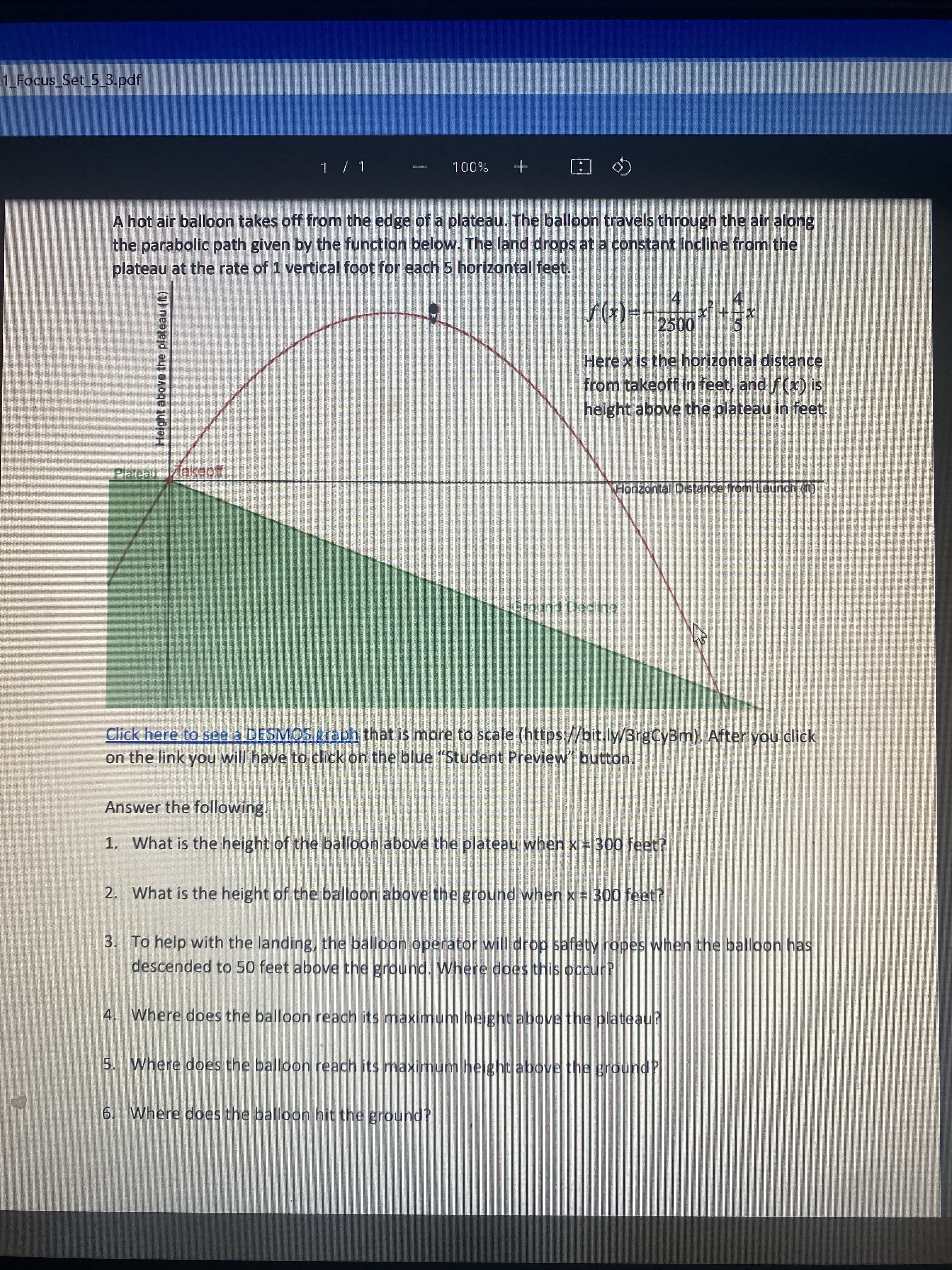 1_Focus_Set_5_3.pdf
1 / 1
ANA
100%
A hot air balloon takes off from the edge of a plateau. The balloon travels through the air along
the parabolic path given by the function below. The land drops at a constant incline from the
plateau at the rate of 1 vertical foot for each 5 horizontal feet.
4
f(x)==
x²
+=X
2500
5
Here x is the horizontal distance
from takeoff in feet, and f(x) is
height above the plateau in feet.
Plateau Takeoff
Horizontal Distance from Launch (11)
Ground Decline
Click here to see a DESMOS graph that is more to scale
(https://bit.ly/3rgCy3m). After you click
on the link you will have to click on the blue "Student Preview" button.
Answer the following.
1. What is the height of the balloon above the plateau when x = 300 feet?
2. What is the height of the balloon above the ground when x = 300 feet?
3. To help with the landing, the balloon operator will drop safety ropes when the balloon has
descended to 50 feet above the ground. Where does this occur?
4. Where does the balloon reach its maximum height above the plateau?
5. Where does the balloon reach its maximum height above the ground?
6. Where does the balloon hit the ground?
Height above the plateau (ft)
Sea
သူနေထိုင်ရာ သတ်မှ
O
P
CATE
A