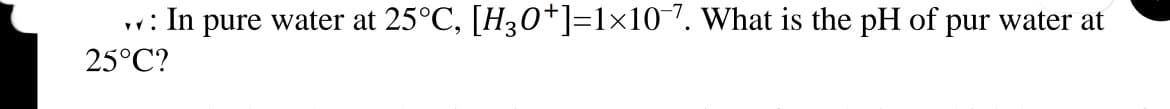 w: In pure water at 25°C, [H30*]=1x107. What is the pH of pur water at
25°C?
