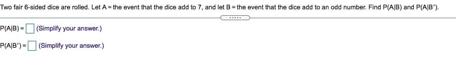 Two fair 6-sided dice are rolled. Let A = the event that the dice add to 7, and let B = the event that the dice add to an odd number. Find P(A|B) and P(A|B').
P(A|B) =(Simplify your answer.)
P(A|B') = (Simplify your answer.)
