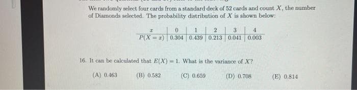 We randomly select four cards from a standard deck of 52 cards and count X, the number
of Diamonds selected. The probability distribution of X is shown below:
3
4.
P(X = 1) 0.304 0.439 0.213 0.041 0.003
16. It can be calculated that E(X) = 1. What is the variance of X?
(A) 0.463
(B) 0.582
(C) 0.659
(D) 0.708
(E) 0.814
