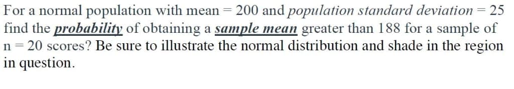 For a normal population with mean =
find the probability of obtaining a sample mean greater than 188 for a sample of
n = 20 scores? Be sure to illustrate the normal distribution and shade in the region
in question.
200 and population standard deviation
= 25
