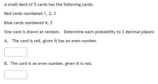 A small deck of 5 cards has the following cards:
Red cards numbered 1, 2, 3
Blue cards numbered 4, 5
One card is drawn at random. Determine each probability to 3 decimal places:
A. The card is red, given it has an even number.
B. The card is an even number, given it is red.
