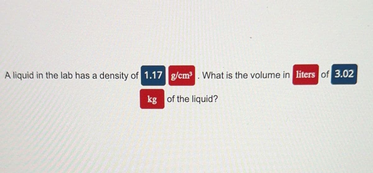 A liquid in the lab has a density of 1.17
g/cm³. What is the volume in liters of 3.02
kg of the liquid?