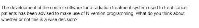 The development of the control software for a radiation treatment system used to treat cancer
patients has been advised to make use of N-version programming. What do you think about
whether or not this is a wise decision?