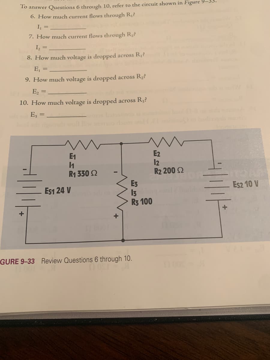 To answer Questions 6 through 10, refer to the circuit shown in Figure 9–33
6. How much current flows through R¡?
I, =
7. How much current flows through R?
I, =
8. How much voltage is dropped across R¡?
E, =
9. How much voltage is dropped across R2?
E2
10. How much voltage is dropped across R3?
E =
E2
12
R2 200 2
E1
R1 330 2
E3
13
R3 100
Es1 24 V
Es2 10 V
GURE 9-33 Review Questions 6 through 10.
