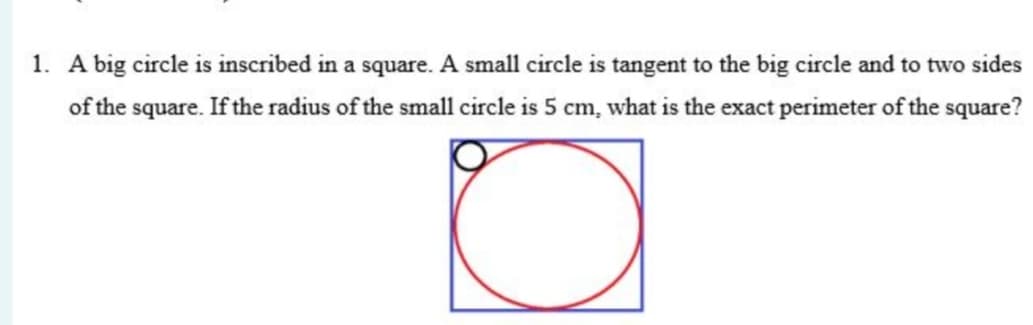 1. A big circle is inscribed in a square. A small circle is tangent to the big circle and to two sides
of the square. If the radius of the small circle is 5 cm, what is the exact perimeter of the square?
