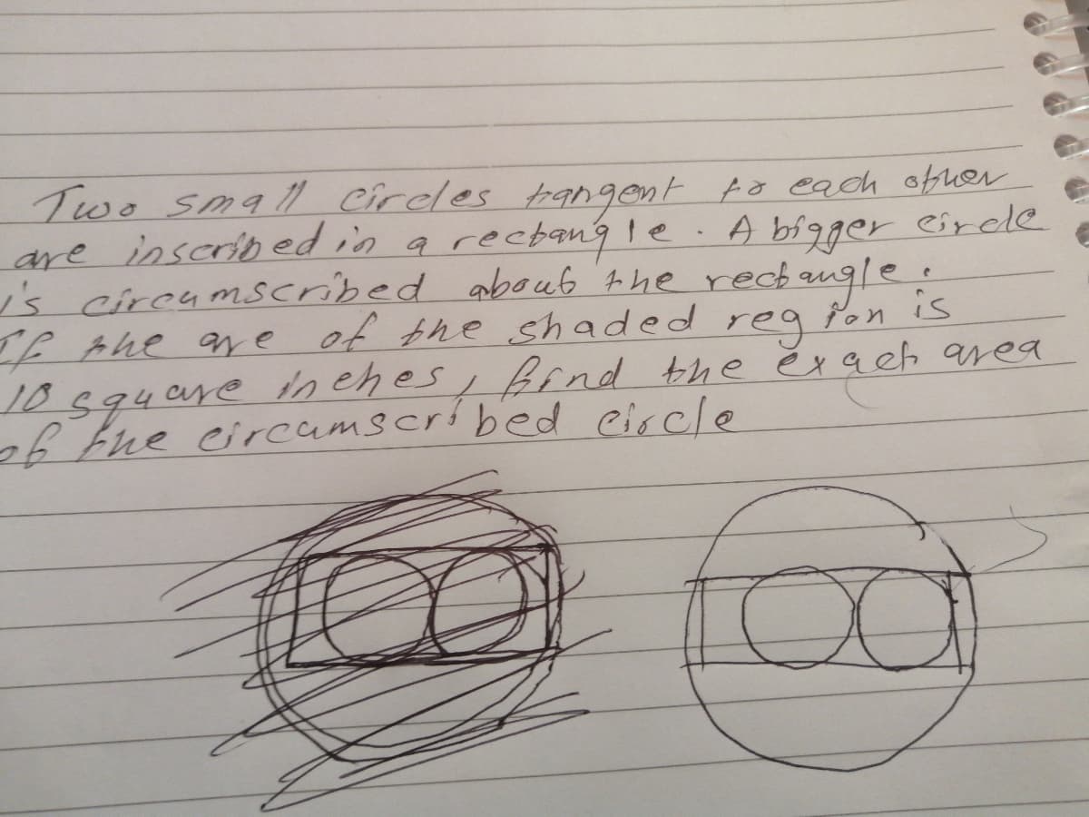 Two smal circles tgngent to each obuer
are inscribed in a recbang le
is circumscribed aboub the rech angle.
If Ahe ae of the shaded rea Pon is
10594are h ehes, bfnd the ĕra eh area
6the circamscribed circle
A bigger eircle
baugle.
