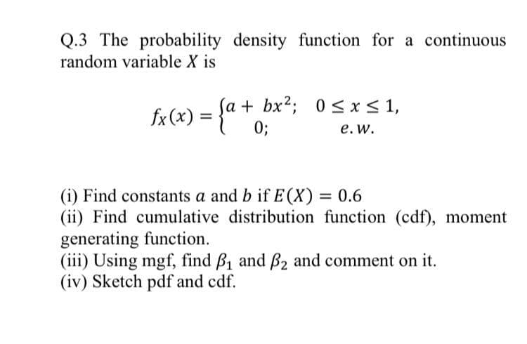 Q.3 The probability density function for a continuous
random variable X is
fx (x) = {"*
Sa+ bx2; 0< x< 1,
0;
%3D
е. w.
(i) Find constants a and b if E(X) = 0.6
(ii) Find cumulative distribution function (cdf), moment
generating function.
(iii) Using mgf, find B1 and Bß2 and comment on it.
(iv) Sketch pdf and cdf.
