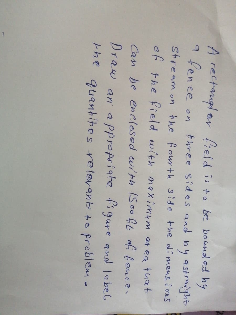 A rectangl ar field is to be bound ed by
9 fence
three sides and by astredght
on
stream on the fourth side the dimens i ons
of the field with ma Ximum ar ea that
Can be enclosed wirh ISoof6 of fence.
Draw an a Ppropriate figure and label
the quantites relevanb +o problem-
