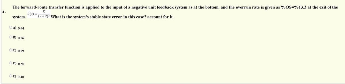 The forward-route transfer function is applied to the input of a negative unit feedback system as at the bottom, and the overrun rate is given as %OS=%13.3 at the exit of the
K
4-
G(s) =
system.
(s + 2)? What is the system's stable state error in this case? account for it.
A) 0.44
O B) 0.26
OC) 0.29
OD) 0.50
O E) 0.48
