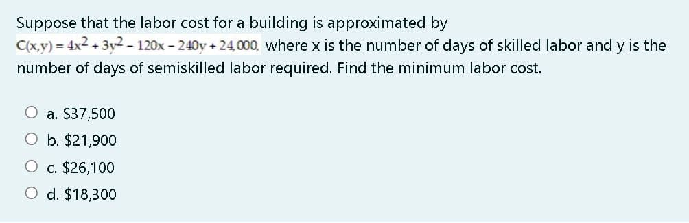 Suppose that the labor cost for a building is approximated by
C(x,y) = 4x2 + 3y2- 120x - 240y + 24,000, where x is the number of days of skilled labor and y is the
number of days of semiskilled labor required. Find the minimum labor cost.
a. $37,500
O b. $21,900
O c. $26,100
O d. $18,300
