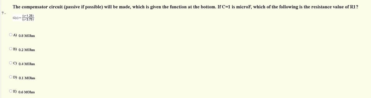 The compensator circuit (passive if possible) will be made, which is given the function at the bottom. If C=1 is microF, which of the following is the resistance value of R1?
7-
(s+1.25)
(s+3.75)
G(s) =
O A) 0.8 MOhm
OB) 0.2 MOhm
OC) 0.4 MOhm
OD) 0.1 MOhm
O E) 0.6 MOhm
