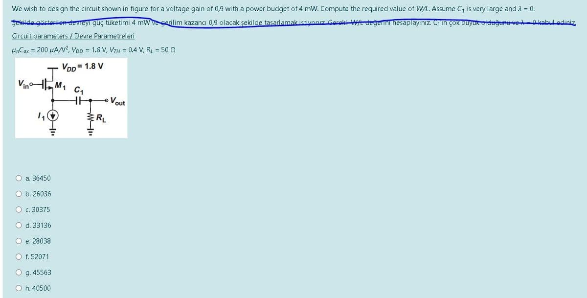 We wish to design the circuit shown in figure for a voltage gain of 0,9 with a power budget of 4 mW. Compute the required value of W/L. Assume C is very large and A = 0.
Şekilde gösterilen devreyi güç tüketimi 4 mW ve gerilim kazancı 0,9 olacak şekilde tasarlamak istivoruz Gerekli W/L değerini hesaplayınız. Cin çok buyuk oldrğene ve -0kabul adiniz
Circuit parameters / Devre Parametreleri
HnCax = 200 µA?, VoD = 1.8 V, VTH = 0.4 V, R = 50 n
Vpp= 1.8 V
Vino
HEM1
Vout
a. 36450
O b. 26036
O c. 30375
d. 33136
O e. 28038
O f. 52071
g. 45563
h. 40500
