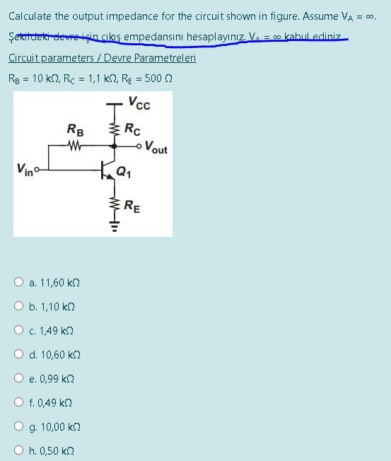 Calculate the output impedance for the circuit shown in figure. Assume VA = co,
Şekitdeki devre için çıkış empedansını hesaplayınız. V. = o kabul ediniz
Circuit parameters / Devre Parametreleri
Rg = 10 k2, Rc = 1,1 kn, RE = 500n
Vcc
I.
Rc
oVout
RB
Vino
ERE
a. 11,60 kn
O b. 1,10 kn
O c. 1,49 kn
d. 10,60 kn
e. 0,99 kn
f. 0,49 kn
g. 10,00 kn
O h. 0,50 k2
