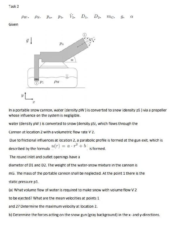 Task 2
Pw. Ps. Pa. Pi. Va. D1. D2. mc. g. a
Given
Ра
O PI
Pw
In a portable snow cannon, water (density pW ) is converted to snow (density pS ) via a propeller
whose influence on the system is negligible.
water (density pW) is converted to snow (density pS), which flows through the
Cannon at location 2 with a volumetric flow rate V2.
Due to frictional influences at location 2, a parabolic profile is formed at the gun exit, which is
u(r) = a - r + bi
described by the formula
is formed.
The round inlet and outlet openings have a
diameter of D1 and D2. The weight of the water-snow mixture in the cannon is
mG. The mass of the portable cannon shall be neglected. At the point 1 there is the
static pressure p1.
(a) What volume flow of water is required to make snow with volume flow V2
to be ejected? What are the mean velocities at points 1
and 2? Determine the maximum velocity at location 2.
b) Determine the forces acting on the snow gun (gray background) in the x- and y-directions.
