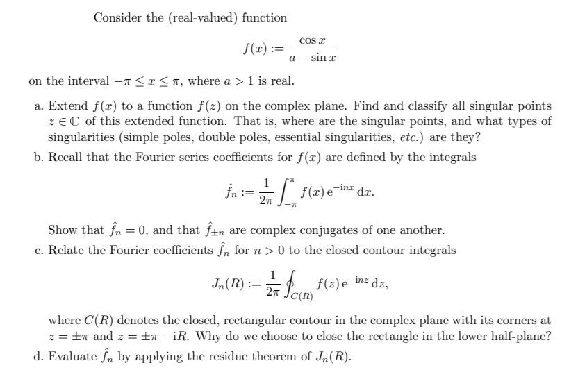 Consider the (real-valued) function
COs x
f(x) :=
а — sin a
on the interval –a <x< T, where a > 1 is real.
a. Extend f(x) to a function f(2) on the complex plane. Find and classify all singular points
zeC of this extended function. That is, where are the singular points, and what types of
singularities (simple poles, double poles, essential singularities, etc.) are they?
b. Recall that the Fourier series coefficients for f(x) are defined by the integrals
1
În :=
f(x) e¯inz
dr.
Show that fn = 0, and that f±n are complex conjugates of one another.
c. Relate the Fourier coefficients f, for n > 0 to the closed contour integrals
1
:= f(2) e¬in= dz,
(R)
where C(R) denotes the closed, rectangular contour in the complex plane with its corners at
z = ±n and z = ±n – iR. Why do we choose to close the rectangle in the lower half-plane?
d. Evaluate fn by applying the residue theorem of Jn(R).
