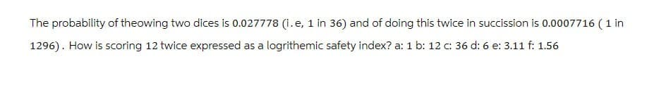 The probability of theowing two dices is 0.027778 (i.e, 1 in 36) and of doing this twice in succission is 0.0007716 (1 in
1296). How is scoring 12 twice expressed as a logrithemic safety index? a: 1 b: 12 c: 36 d: 6 e: 3.11 f: 1.56