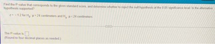 Find the P-value that corresponds to the given standard score, and determine whether to reject the null hypothesis at the 0 05 significance level. Is the alternative
hypothesis supported?
z=-12 for H u =24 centimeters and H, u<24 centimeters
The P-value is
(Round to four decimal places as needed)
