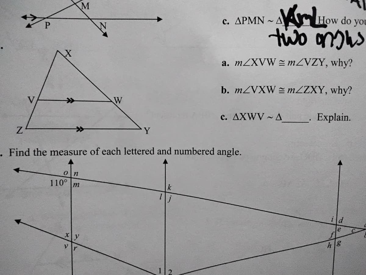 M
c. APMN - A
How do you
two onus
a. MZXVW = MZVZY, why?
b. MZVXW = MZZXY, why?
W
c. AXWV ~ A
- Explain.
Y
. Find the measure of each lettered and numbered angle.
110° m
ild
le
Xy
V
