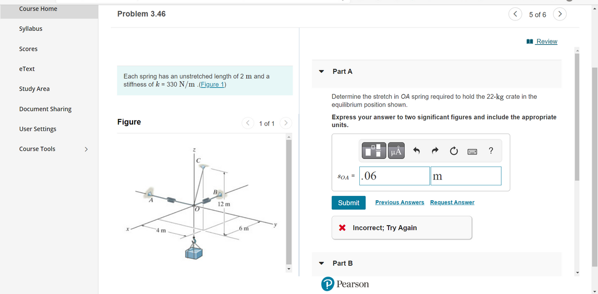 Course Home
Syllabus
Scores
eText
Study Area
Document Sharing
User Settings
Course Tools
>
Problem 3.46
Each spring has an unstretched length of 2 m and a
stiffness of k = 330 N/m .(Figure 1)
Figure
4 m
Во
12 m
6 m
1 of 1
Part A
SOA =
Determine the stretch in OA spring required to hold the 22-kg crate in the
equilibrium position shown.
Submit
Express your answer to two significant figures and include the appropriate
units.
Part B
0
.06
P Pearson
μA
X Incorrect; Try Again
m
Previous Answers Request Answer
<
5 of 6
?
Review
>