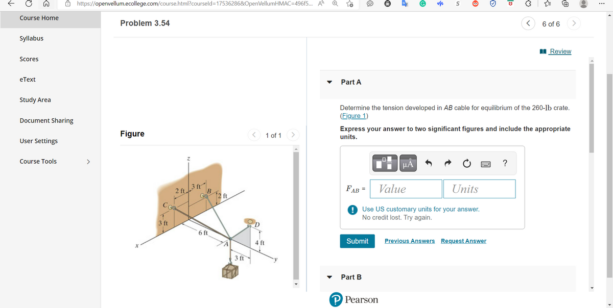 Course Home
>
Syllabus
Scores
eText
Study Area
Document Sharing
User Settings
Course Tools
https://openvellum.ecollege.com/course.html?courseld=17536286&OpenVellumHMAC=496f5... A
>
Problem 3.54
Figure
3 ft
2 ft.
3 ft
B
6 ft
12 ft
3 ft
4 ft
1 of 1
Part A
Ⓡ
$
Submit
Part B
S
FAB =
Value
Units
! Use US customary units for your answer.
No credit lost. Try again.
P Pearson
μA
Iv
ID
Determine the tension developed in AB cable for equilibrium of the 260-lb crate.
(Figure 1)
Previous Answers Request Answer
{}
Express your answer to two significant figures and include the appropriate
units.
<
6 of 6
0
Review
⠀