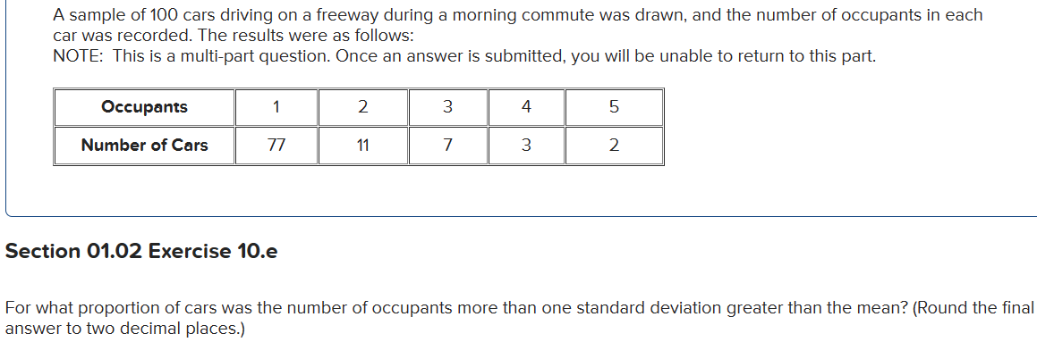 A sample of 100 cars driving on a freeway during a morning commute was drawn, and the number of occupants in each
car was recorded. The results were as follows:
NOTE: This is a multi-part question. Once an answer is submitted, you will be unable to return to this part.
Occupants
Number of Cars
1
77
Section 01.02 Exercise 10.e
2
11
3
7
4
3
5
2
For what proportion of cars was the number of occupants more than one standard deviation greater than the mean? (Round the final
answer to two decimal places.)