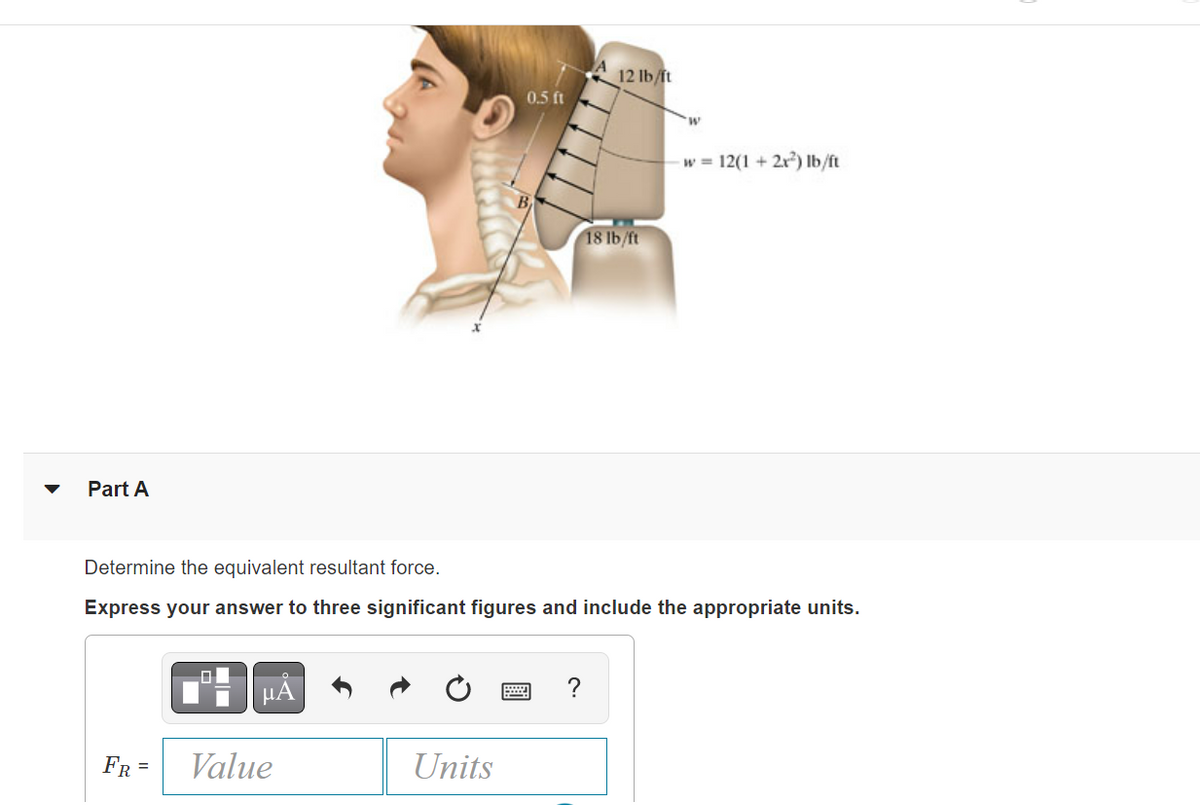 Part A
FR =
0
μA
Value
0.5 ft
Determine the equivalent resultant force.
Express your answer to three significant figures and include the appropriate units.
Units
12 lb/ft
?
18 lb/ft
W
w 12(1 + 2x²) lb/ft