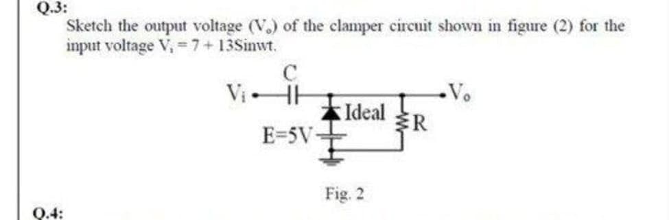 Q.3:
Sketch the output voltage (V.) of the clamper circuit shown in figure (2) for the
imput voltage V, =7+13Sinwt.
C
Vo
本Ideal
E=5V-
R
Fig. 2
Q.4:
