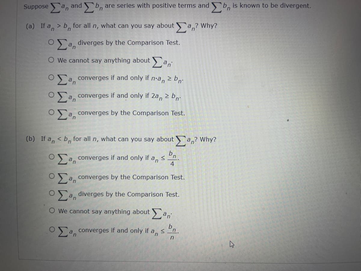 suppose San and Ση are series with positive terms and bn is known to be divergent.
(a) If an> b for all n, what can you say about an? Why?
n
a diverges by the Comparison Test.
O We cannot say anything about an
Ο Σ a converges if and only if
n
n.an
z bn.
a converges if and only if 2a, 2b.
a converges by the Comparison Test.
(b) If an < b for all n, what can you say about an? Why?
b.
Ο Σan converges if and only if an
n
4
a converges by the Comparison Test.
a diverges by the Comparison Test.
Ο We cannot say anything about San
b
O
a converges if and only if an
n