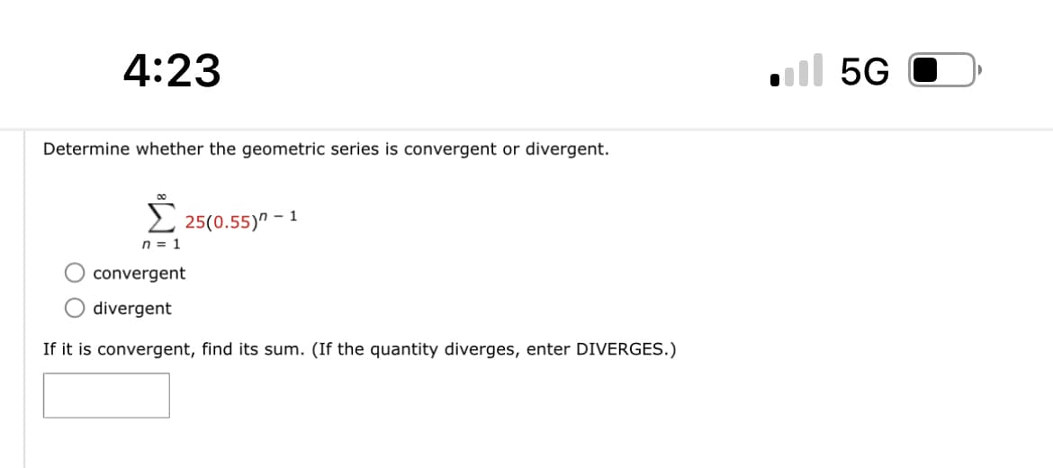 4:23
Determine whether the geometric series is convergent or divergent.
00
25(0.55) - 1
n = 1
convergent
divergent
If it is convergent, find its sum. (If the quantity diverges, enter DIVERGES.)
5G