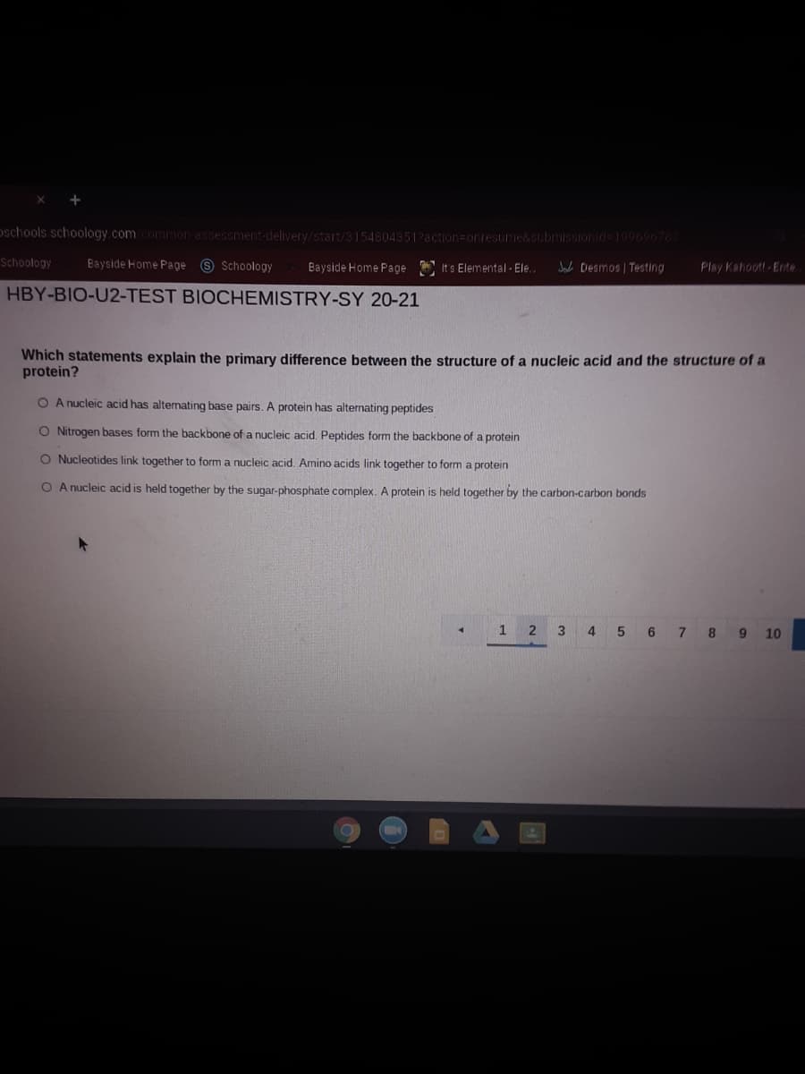 oschools schoology.comcommmon-assessment-delivery/start/3154804351?action=Donresume&submi
onid 10060703
Schoology
Bayside Home Page © Schoology
Bayside Home Page E It s Elemental - Ele.
Jade Desmos | Testing
Play Kahoot Ente
HBY-BIO-U2-TEST BIOCHEMISTRY-SY 20-21
Which statements explain the primary difference between the structure of a nucleic acid and the structure of a
protein?
O A nucleic acid has alternating base pairs. A protein has alternating peptides
O Nitrogen bases form the backbone of a nucleic acid. Peptides form the backbone of a protein
O Nucleotides link together to form a nucleic acid, Amino acids link together to form a protein
O A nucleic acid is held together by the sugar-phosphate complex. A protein is held together by the carbon-carbon bonds
1
2 3 4 5 6 7 8 9 10
